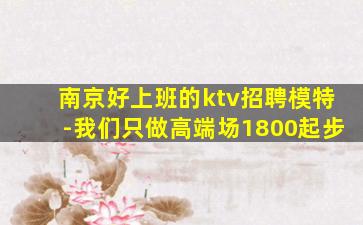 南京好上班的ktv招聘模特-我们只做高端场1800起步